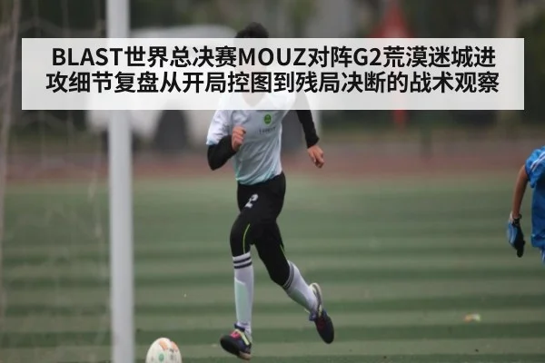 BLAST世界总决赛MOUZ对阵G2荒漠迷城进攻细节复盘从开局控图到残局决断的战术观察