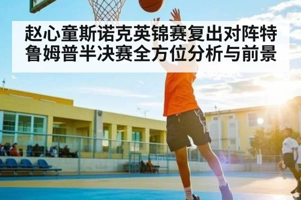 赵心童斯诺克英锦赛复出对阵特鲁姆普半决赛全方位分析与前景