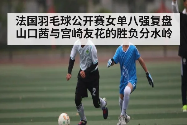 法国羽毛球公开赛女单八强复盘山口茜与宫崎友花的胜负分水岭